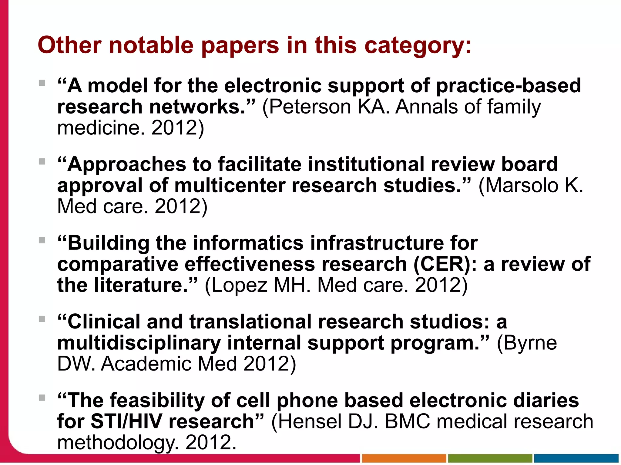 Other notable papers in this category:
 “A model for the electronic support of practice-based
research networks.” (Peterson KA. Annals of family
medicine. 2012)
 “Approaches to facilitate institutional review board
approval of multicenter research studies.” (Marsolo K.
Med care. 2012)
 “Building the informatics infrastructure for
comparative effectiveness research (CER): a review of
the literature.” (Lopez MH. Med care. 2012)
 “Clinical and translational research studios: a
multidisciplinary internal support program.” (Byrne
DW. Academic Med 2012)
 “The feasibility of cell phone based electronic diaries
for STI/HIV research” (Hensel DJ. BMC medical research
methodology. 2012.
 