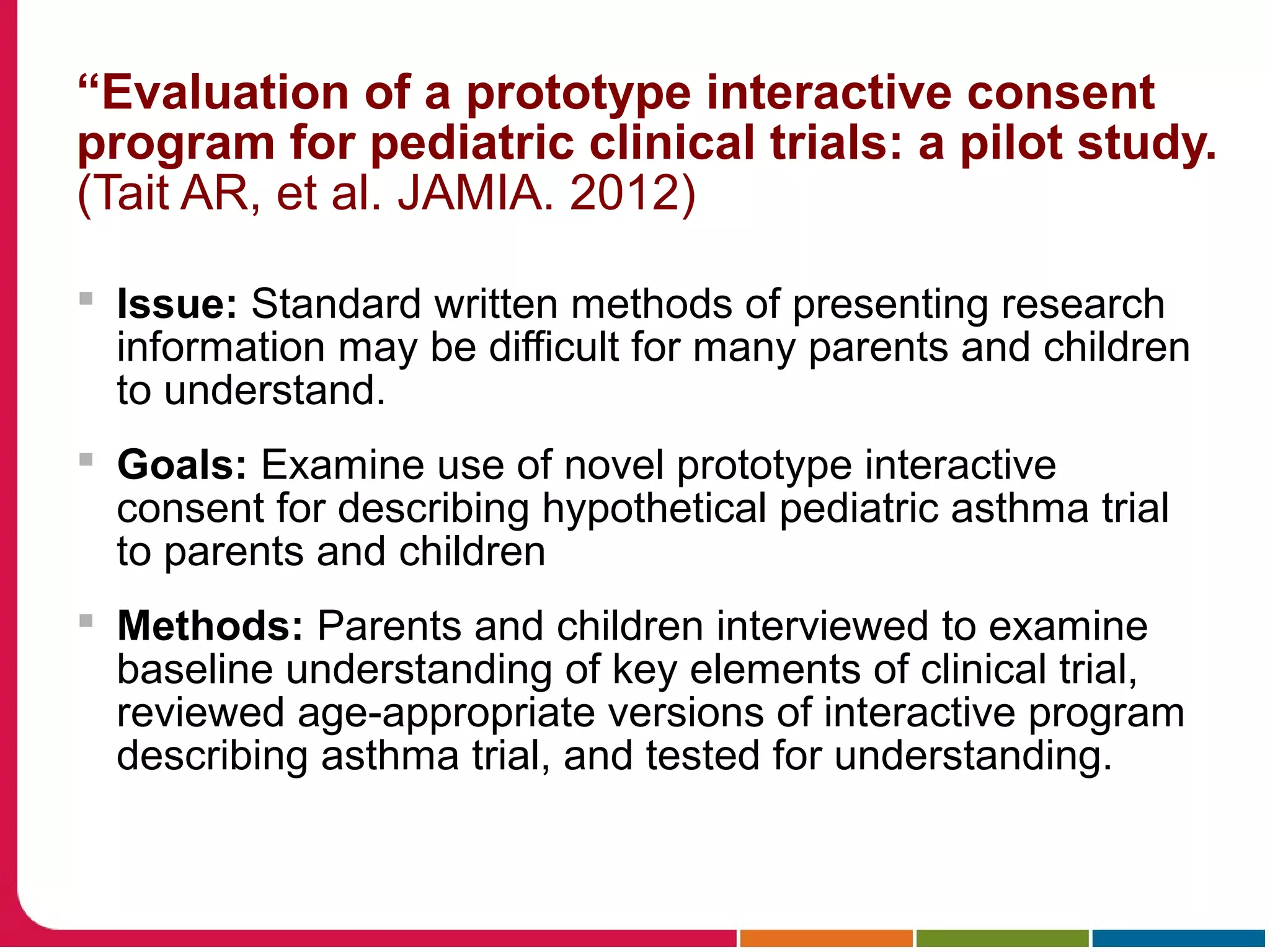 “Evaluation of a prototype interactive consent
program for pediatric clinical trials: a pilot study.
(Tait AR, et al. JAMIA. 2012)
 Issue: Standard written methods of presenting research
information may be difficult for many parents and children
to understand.
 Goals: Examine use of novel prototype interactive
consent for describing hypothetical pediatric asthma trial
to parents and children
 Methods: Parents and children interviewed to examine
baseline understanding of key elements of clinical trial,
reviewed age-appropriate versions of interactive program
describing asthma trial, and tested for understanding.
 