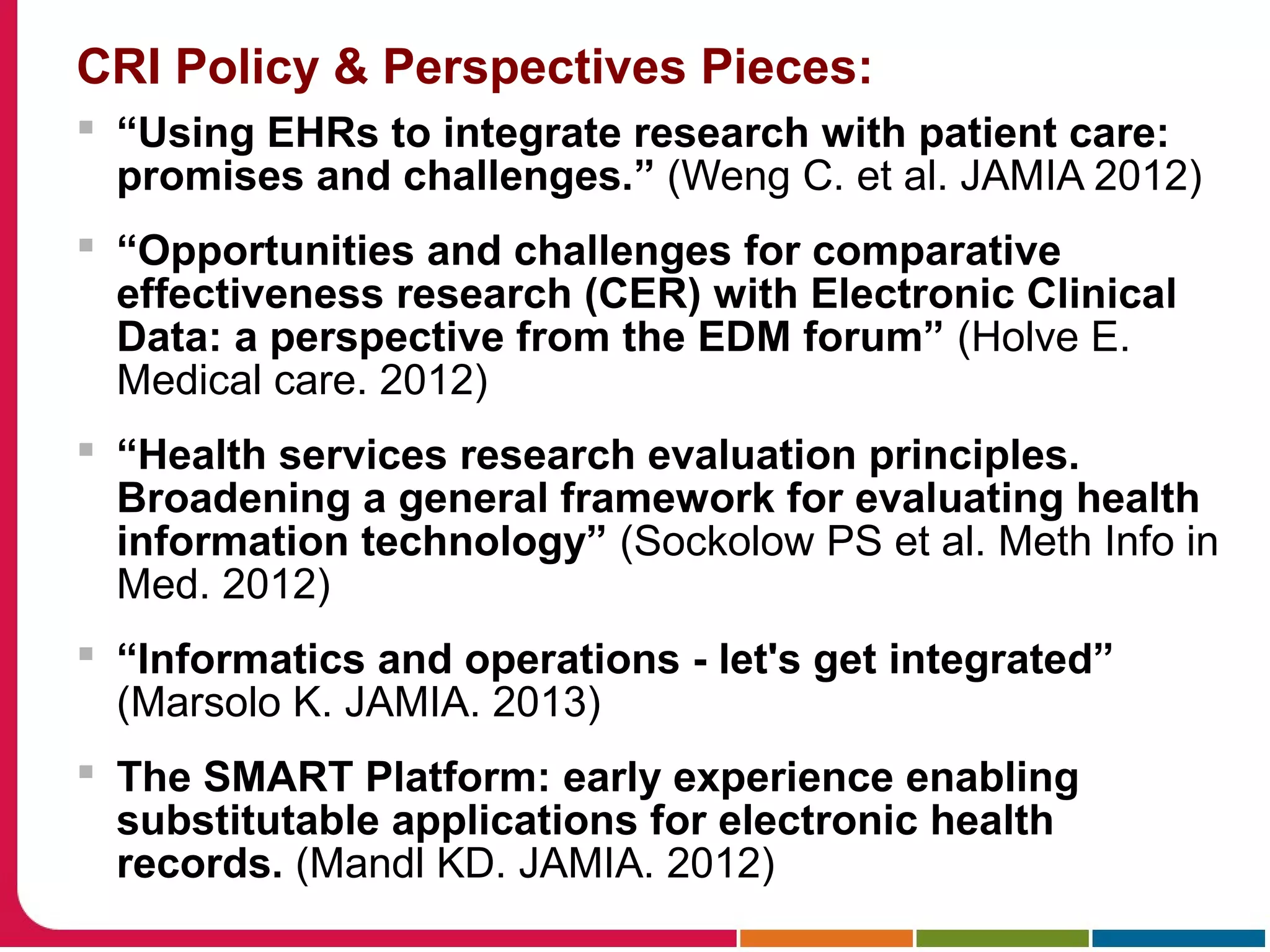 CRI Policy & Perspectives Pieces:
 “Using EHRs to integrate research with patient care:
promises and challenges.” (Weng C. et al. JAMIA 2012)
 “Opportunities and challenges for comparative
effectiveness research (CER) with Electronic Clinical
Data: a perspective from the EDM forum” (Holve E.
Medical care. 2012)
 “Health services research evaluation principles.
Broadening a general framework for evaluating health
information technology” (Sockolow PS et al. Meth Info in
Med. 2012)
 “Informatics and operations - let's get integrated”
(Marsolo K. JAMIA. 2013)
 The SMART Platform: early experience enabling
substitutable applications for electronic health
records. (Mandl KD. JAMIA. 2012)
 