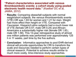 “Patient characteristics associated with venous
thromboembolic events: a cohort study using pooled
electronic health record data.” (Kaelber DC et al,
JAMIA, 2012)
 Results: Comparing obese/tall subjects with normal
weight/short subjects, the venous thromboembolic events
(VTE) OR was 1.83 for women and 1.21 for men. Weight
had more effect then height on VTE. Compared with
Caucasian, Hispanic/Latino subjects had a much lower risk
of VTE (female OR 0.47; male OR 0.24) and African-
Americans a substantially higher risk (female OR 1.83,;
male OR 1.58). This 13-year retrospective study of almost
one million patients was performed over approximately 125
h in 11 weeks, part time by the five authors.
 Conclusion: Informatics approaches to pool EHR-derived
clinical will provide opportunities for CRI to transform the
scale and resources needed to perform certain types of
clinical research. Potential to achieve results similar to
much more costly, time-intensive study approaches.
 