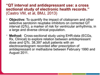 “QT interval and antidepressant use: a cross
sectional study of electronic health records.”
(Castro VM, et al, BMJ, 2013)
 Objective: To quantify the impact of citalopram and other
selective serotonin reuptake inhibitors on corrected QT
interval (QTc), a marker of risk for ventricular arrhythmia, in
a large and diverse clinical population.
 Method: Cross-sectional study using EHR-data (ECGs,
Rx, Clinical) to explore relation between antidepressant
dose and QTc. 38,397 adult patients with an
electrocardiogram recorded after prescription of
antidepressant or methadone between February 1990 and
August 2011.
 