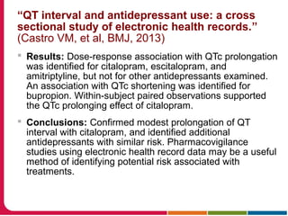 “QT interval and antidepressant use: a cross
sectional study of electronic health records.”
(Castro VM, et al, BMJ, 2013)
 Results: Dose-response association with QTc prolongation
was identified for citalopram, escitalopram, and
amitriptyline, but not for other antidepressants examined.
An association with QTc shortening was identified for
bupropion. Within-subject paired observations supported
the QTc prolonging effect of citalopram.
 Conclusions: Confirmed modest prolongation of QT
interval with citalopram, and identified additional
antidepressants with similar risk. Pharmacovigilance
studies using electronic health record data may be a useful
method of identifying potential risk associated with
treatments.
 