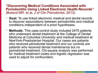 “Discovering Medical Conditions Associated with
Periodontitis Using Linked Electronic Health Records”
(Boland MR. et al, J of Clin Periodontol, 2013)
 Goal: To use linked electronic medical and dental records
to discover associations between periodontitis and medical
conditions independent of a priori hypotheses.
 Methods: This case-control study included 2475 patients
who underwent dental treatment at the College of Dental
Medicine at Columbia University and medical treatment at
NewYork-Presbyterian Hospital. Our cases are patients
who received periodontal treatment and our controls are
patients who received dental maintenance but no
periodontal treatment. Chi-square analysis was performed
for medical treatment codes and logistic regression was
used to adjust for confounders.
 
