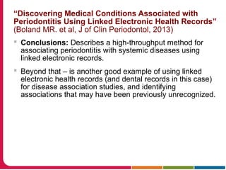 “Discovering Medical Conditions Associated with
Periodontitis Using Linked Electronic Health Records”
(Boland MR. et al, J of Clin Periodontol, 2013)
 Conclusions: Describes a high-throughput method for
associating periodontitis with systemic diseases using
linked electronic records.
 Beyond that – is another good example of using linked
electronic health records (and dental records in this case)
for disease association studies, and identifying
associations that may have been previously unrecognized.
 
