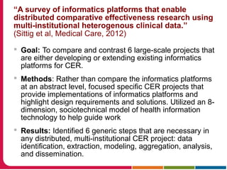 “A survey of informatics platforms that enable
distributed comparative effectiveness research using
multi-institutional heterogenous clinical data.”
(Sittig et al, Medical Care, 2012)
 Goal: To compare and contrast 6 large-scale projects that
are either developing or extending existing informatics
platforms for CER.
 Methods: Rather than compare the informatics platforms
at an abstract level, focused specific CER projects that
provide implementations of informatics platforms and
highlight design requirements and solutions. Utilized an 8-
dimension, sociotechnical model of health information
technology to help guide work
 Results: Identified 6 generic steps that are necessary in
any distributed, multi-institutional CER project: data
identification, extraction, modeling, aggregation, analysis,
and dissemination.
 