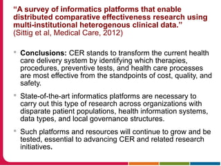 “A survey of informatics platforms that enable
distributed comparative effectiveness research using
multi-institutional heterogenous clinical data.”
(Sittig et al, Medical Care, 2012)
 Conclusions: CER stands to transform the current health
care delivery system by identifying which therapies,
procedures, preventive tests, and health care processes
are most effective from the standpoints of cost, quality, and
safety.
 State-of-the-art informatics platforms are necessary to
carry out this type of research across organizations with
disparate patient populations, health information systems,
data types, and local governance structures.
 Such platforms and resources will continue to grow and be
tested, essential to advancing CER and related research
initiatives.
 