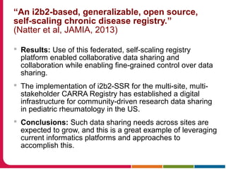 “An i2b2-based, generalizable, open source,
self-scaling chronic disease registry.”
(Natter et al, JAMIA, 2013)
 Results: Use of this federated, self-scaling registry
platform enabled collaborative data sharing and
collaboration while enabling fine-grained control over data
sharing.
 The implementation of i2b2-SSR for the multi-site, multi-
stakeholder CARRA Registry has established a digital
infrastructure for community-driven research data sharing
in pediatric rheumatology in the US.
 Conclusions: Such data sharing needs across sites are
expected to grow, and this is a great example of leveraging
current informatics platforms and approaches to
accomplish this.
 