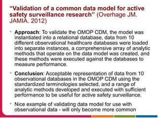 “Validation of a common data model for active
safety surveillance research” (Overhage JM.
JAMIA. 2012)
 Approach: To validate the OMOP CDM, the model was
instantiated into a relational database, data from 10
different observational healthcare databases were loaded
into separate instances, a comprehensive array of analytic
methods that operate on the data model was created, and
these methods were executed against the databases to
measure performance.
 Conclusion: Acceptable representation of data from 10
observational databases in the OMOP CDM using the
standardized terminologies selected, and a range of
analytic methods developed and executed with sufficient
performance to be useful for active safety surveillance.
 Nice example of validating data model for use with
observational data - will only become more common
 