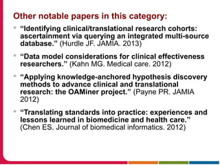Other notable papers in this category:
 “Identifying clinical/translational research cohorts:
ascertainment via querying an integrated multi-source
database.” (Hurdle JF. JAMIA. 2013)
 “Data model considerations for clinical effectiveness
researchers.” (Kahn MG. Medical care. 2012)
 “Applying knowledge-anchored hypothesis discovery
methods to advance clinical and translational
research: the OAMiner project.” (Payne PR. JAMIA
2012)
 “Translating standards into practice: experiences and
lessons learned in biomedicine and health care.”
(Chen ES. Journal of biomedical informatics. 2012)
 