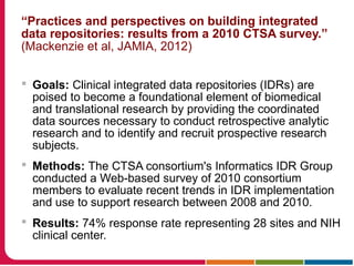 “Practices and perspectives on building integrated
data repositories: results from a 2010 CTSA survey.”
(Mackenzie et al, JAMIA, 2012)
 Goals: Clinical integrated data repositories (IDRs) are
poised to become a foundational element of biomedical
and translational research by providing the coordinated
data sources necessary to conduct retrospective analytic
research and to identify and recruit prospective research
subjects.
 Methods: The CTSA consortium's Informatics IDR Group
conducted a Web-based survey of 2010 consortium
members to evaluate recent trends in IDR implementation
and use to support research between 2008 and 2010.
 Results: 74% response rate representing 28 sites and NIH
clinical center.
 