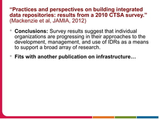 “Practices and perspectives on building integrated
data repositories: results from a 2010 CTSA survey.”
(Mackenzie et al, JAMIA, 2012)
 Conclusions: Survey results suggest that individual
organizations are progressing in their approaches to the
development, management, and use of IDRs as a means
to support a broad array of research.
 Fits with another publication on infrastructure…
 