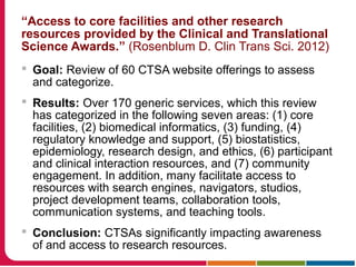 “Access to core facilities and other research
resources provided by the Clinical and Translational
Science Awards.” (Rosenblum D. Clin Trans Sci. 2012)
 Goal: Review of 60 CTSA website offerings to assess
and categorize.
 Results: Over 170 generic services, which this review
has categorized in the following seven areas: (1) core
facilities, (2) biomedical informatics, (3) funding, (4)
regulatory knowledge and support, (5) biostatistics,
epidemiology, research design, and ethics, (6) participant
and clinical interaction resources, and (7) community
engagement. In addition, many facilitate access to
resources with search engines, navigators, studios,
project development teams, collaboration tools,
communication systems, and teaching tools.
 Conclusion: CTSAs significantly impacting awareness
of and access to research resources.
 