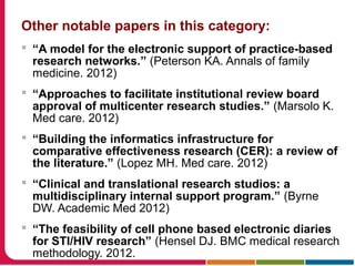 Other notable papers in this category:
 “A model for the electronic support of practice-based
research networks.” (Peterson KA. Annals of family
medicine. 2012)
 “Approaches to facilitate institutional review board
approval of multicenter research studies.” (Marsolo K.
Med care. 2012)
 “Building the informatics infrastructure for
comparative effectiveness research (CER): a review of
the literature.” (Lopez MH. Med care. 2012)
 “Clinical and translational research studios: a
multidisciplinary internal support program.” (Byrne
DW. Academic Med 2012)
 “The feasibility of cell phone based electronic diaries
for STI/HIV research” (Hensel DJ. BMC medical research
methodology. 2012.
 