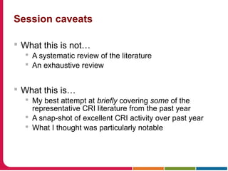 Session caveats
 What this is not…
 A systematic review of the literature
 An exhaustive review
 What this is…
 My best attempt at briefly covering some of the
representative CRI literature from the past year
 A snap-shot of excellent CRI activity over past year
 What I thought was particularly notable
 