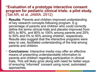 “Evaluation of a prototype interactive consent
program for pediatric clinical trials: a pilot study.
(Tait AR, et al. JAMIA. 2012)
 Results: Parents and children improved understanding
of key research concepts following program. E.g.
percentage of parents and children who could correctly
define the terms clinical trials and placebo improved from
60% to 80%, and 80% to 100% among parents and 25%
to 50% and 0% to 50% among children, respectively.
Results also suggest that the interactive programs were
easy to use, facilitated understanding of the trial among
parents and children.
 Conclusions: Interactive media may offer an effective
means of presenting understandable information to
parents and children regarding participation in clinical
trials. This will likely grow along with need for better ways
of ensuring “informed” consent using novel, automated
approaches.
 