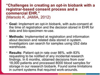“Challenges in creating an opt-in biobank with a
registrar-based consent process and a
commercial EHR.”
(Marsolo K. JAMIA, 2012)
 Goal: Implement an opt-in biobank, with auto-consent at
the time of registration and the decision stored in EHR for
data and bio-specimen re-use.
 Methods: Implemented at registration and information
about decision and related data stored in system.
Investigators can search for samples using i2b2 data
warehouse.
 Results: Patient opt-in rate over 86%, with 83%
requesting to be notified of any incidental research
findings. In 6 months, obtained decisions from over
18,000 patients and processed 8000 blood samples for
storage in our research biobank. Found some limitations
in current systems that required work-arounds.
 