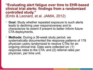 “Evaluating alert fatigue over time to EHR-based
clinical trial alerts: findings from a randomized
controlled study.”
(Embi & Leonard, et al. JAMIA, 2012)
 Goal: Study whether repeated exposure to such alerts
leads to declining user responsiveness and to
characterize its extent if present to better inform future
CTA deployments.
 Methods: During a 36-week study period, we
systematically documented the response patterns of 178
physician users randomized to receive CTAs for an
ongoing clinical trial. Data were collected on: (1)
response rates to the CTA; and (2) referral rates per
physician, per time unit.
 