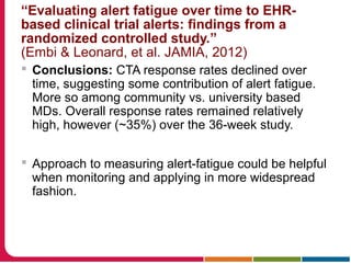  Conclusions: CTA response rates declined over
time, suggesting some contribution of alert fatigue.
More so among community vs. university based
MDs. Overall response rates remained relatively
high, however (~35%) over the 36-week study.
 Approach to measuring alert-fatigue could be helpful
when monitoring and applying in more widespread
fashion.
“Evaluating alert fatigue over time to EHR-
based clinical trial alerts: findings from a
randomized controlled study.”
(Embi & Leonard, et al. JAMIA, 2012)
 