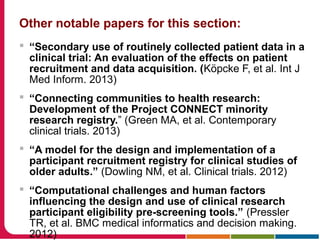 Other notable papers for this section:
 “Secondary use of routinely collected patient data in a
clinical trial: An evaluation of the effects on patient
recruitment and data acquisition. (Köpcke F, et al. Int J
Med Inform. 2013)
 “Connecting communities to health research:
Development of the Project CONNECT minority
research registry.” (Green MA, et al. Contemporary
clinical trials. 2013)
 “A model for the design and implementation of a
participant recruitment registry for clinical studies of
older adults.” (Dowling NM, et al. Clinical trials. 2012)
 “Computational challenges and human factors
influencing the design and use of clinical research
participant eligibility pre-screening tools.” (Pressler
TR, et al. BMC medical informatics and decision making.
2012)
 