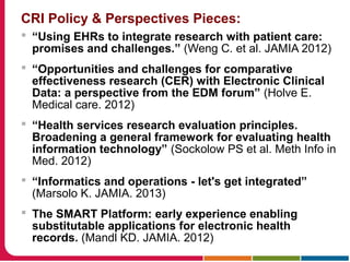 CRI Policy & Perspectives Pieces:
 “Using EHRs to integrate research with patient care:
promises and challenges.” (Weng C. et al. JAMIA 2012)
 “Opportunities and challenges for comparative
effectiveness research (CER) with Electronic Clinical
Data: a perspective from the EDM forum” (Holve E.
Medical care. 2012)
 “Health services research evaluation principles.
Broadening a general framework for evaluating health
information technology” (Sockolow PS et al. Meth Info in
Med. 2012)
 “Informatics and operations - let's get integrated”
(Marsolo K. JAMIA. 2013)
 The SMART Platform: early experience enabling
substitutable applications for electronic health
records. (Mandl KD. JAMIA. 2012)
 