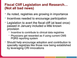 Fiscal Cliff Legislation and Research…
(Not all bad news)
 As noted, registries are growing in importance
 Incentives needed to encourage participation
 Legislation to avert the fiscal cliff (at least once)
passed in January included a little known
provision
 Incentive to contribute to clinical data registries
 Physicians get rewarded as if using current CMS
PQRS reporting system
 Should help encourage adoption and contribution to
specialty registries like those now being established
by leveraging CRI innovations
 