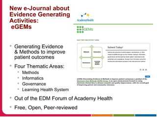 New e-Journal about
Evidence Generating
Activities:
eGEMs
 Generating Evidence
& Methods to improve
patient outcomes
 Four Thematic Areas:
 Methods
 Informatics
 Governance
 Learning Health System
 Out of the EDM Forum of Academy Health
 Free, Open, Peer-reviewed
 