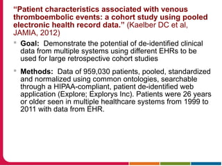 “Patient characteristics associated with venous
thromboembolic events: a cohort study using pooled
electronic health record data.” (Kaelber DC et al,
JAMIA, 2012)
 Goal: Demonstrate the potential of de-identified clinical
data from multiple systems using different EHRs to be
used for large retrospective cohort studies
 Methods: Data of 959,030 patients, pooled, standardized
and normalized using common ontologies, searchable
through a HIPAA-compliant, patient de-identified web
application (Explore; Explorys Inc). Patients were 26 years
or older seen in multiple healthcare systems from 1999 to
2011 with data from EHR.
 