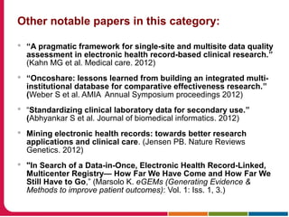 Other notable papers in this category:
 “A pragmatic framework for single-site and multisite data quality
assessment in electronic health record-based clinical research.”
(Kahn MG et al. Medical care. 2012)
 “Oncoshare: lessons learned from building an integrated multi-
institutional database for comparative effectiveness research.”
(Weber S et al. AMIA Annual Symposium proceedings 2012)
 “Standardizing clinical laboratory data for secondary use.”
(Abhyankar S et al. Journal of biomedical informatics. 2012)
 Mining electronic health records: towards better research
applications and clinical care. (Jensen PB. Nature Reviews
Genetics. 2012)
 "In Search of a Data-in-Once, Electronic Health Record-Linked,
Multicenter Registry— How Far We Have Come and How Far We
Still Have to Go,” (Marsolo K. eGEMs (Generating Evidence &
Methods to improve patient outcomes): Vol. 1: Iss. 1, 3.)
 