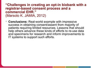 “Challenges in creating an opt-in biobank with a
registrar-based consent process and a
commercial EHR.”
(Marsolo K. JAMIA, 2012)
 Conclusions: Real-world example with impressive
success in obtaining consent/assent from majority of
patients requiring limited resources. Lessons that should
help others advance these kinds of efforts to re-use data
and specimens for research and inform improvements to
IT systems to support such efforts.
 