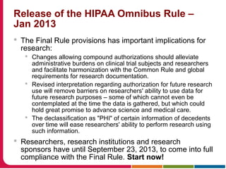 Release of the HIPAA Omnibus Rule –
Jan 2013
 The Final Rule provisions has important implications for
research:
 Changes allowing compound authorizations should alleviate
administrative burdens on clinical trial subjects and researchers
and facilitate harmonization with the Common Rule and global
requirements for research documentation.
 Revised interpretation regarding authorization for future research
use will remove barriers on researchers' ability to use data for
future research purposes – some of which cannot even be
contemplated at the time the data is gathered, but which could
hold great promise to advance science and medical care.
 The declassification as "PHI" of certain information of decedents
over time will ease researchers' ability to perform research using
such information.
 Researchers, research institutions and research
sponsors have until September 23, 2013, to come into full
compliance with the Final Rule. Start now!
 