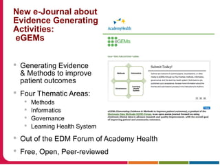 New e-Journal about
Evidence Generating
Activities:
eGEMs
 Generating Evidence
& Methods to improve
patient outcomes
 Four Thematic Areas:
 Methods
 Informatics
 Governance
 Learning Health System
 Out of the EDM Forum of Academy Health
 Free, Open, Peer-reviewed
 
