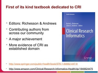 First of its kind textbook dedicated to CRI
 Editors: Richesson & Andrews
 Contributing authors from
across our community
 A major achievement
 More evidence of CRI as
established domain
 http://www.springer.com/public+health/book/978-1-84882-447-8
 http://www.amazon.com/Clinical-Research-Informatics-Health/dp/1848824475
 