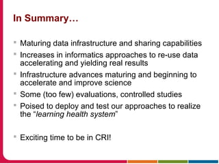 In Summary…
 Maturing data infrastructure and sharing capabilities
 Increases in informatics approaches to re-use data
accelerating and yielding real results
 Infrastructure advances maturing and beginning to
accelerate and improve science
 Some (too few) evaluations, controlled studies
 Poised to deploy and test our approaches to realize
the “learning health system”
 Exciting time to be in CRI!
 