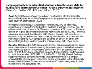 Using aggregated, de-identified electronic health record data for
multivariate pharmacosurveillance: A case study of azathioprine.
(Patel VN, Kaelber DC. J Biomed Inform. 2013)
 Goal: To test the use of aggregated and de-identified electronic health
record (EHR) data for multivariate post-marketing pharmacosurveillance in a
case study of azathioprine (AZA).
 Methods: Aggregated, standardized, normalized, and de-identified,
population-level data from the Explore platform (Explorys, Inc.) for over 10
million individuals, of which 14,580 were prescribed AZA based on RxNorm.
Based on logical observation identifiers names and codes (LOINC) and vital
sign data, examined the following side effects: anemia, cell lysis, fever,
hepatotoxicity, hypertension, nephrotoxicity, neutropenia, and neutrophilia.
Patients prescribed AZA compared to patients on one of 11 other anti-
rheumatologic drugs to determine the relative risk of side effect pairs.
 Results: Compared to AZA case report trends, hepatotoxicity did not occur
as an isolated event more frequently in patients prescribed AZA than other
anti-rheumatic agents. Neutropenia occurred in 24% of patients (RR 1.15,
95% CI 1.07-1.23), but neutrophilia was also frequent (45%) and increased
in patients prescribed AZA (RR 1.28, 95% CI 1.22-1.34). Overall findings
supported classic clinical knowledge that agranulocytosis is a largely
unpredictable phenomenon. Rounding errors propagated in the statistically
de-identified datasets for cohorts as small as 40 patients only contributed
marginally to the calculated risk.
 