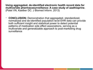 Using aggregated, de-identified electronic health record data for
multivariate pharmacosurveillance: A case study of azathioprine.
(Patel VN, Kaelber DC. J Biomed Inform. 2013)
 CONCLUSION: Demonstration that aggregated, standardized,
normalized and de-identified population level EHR data can provide
both sufficient insight and statistical power to detect potential
patterns of medication side effect associations, serving as a
multivariate and generalizable approach to post-marketing drug
surveillance
 