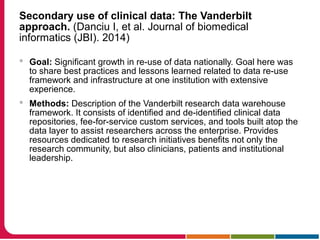 Secondary use of clinical data: The Vanderbilt
approach. (Danciu I, et al. Journal of biomedical
informatics (JBI). 2014)
 Goal: Significant growth in re-use of data nationally. Goal here was
to share best practices and lessons learned related to data re-use
framework and infrastructure at one institution with extensive
experience.
 Methods: Description of the Vanderbilt research data warehouse
framework. It consists of identified and de-identified clinical data
repositories, fee-for-service custom services, and tools built atop the
data layer to assist researchers across the enterprise. Provides
resources dedicated to research initiatives benefits not only the
research community, but also clinicians, patients and institutional
leadership.
 