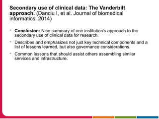 Secondary use of clinical data: The Vanderbilt
approach. (Danciu I, et al. Journal of biomedical
informatics. 2014)
 Conclusion: Nice summary of one institution’s approach to the
secondary use of clinical data for research.
 Describes and emphasizes not just key technical components and a
list of lessons learned, but also governance considerations.
 Common lessons that should assist others assembling similar
services and infrastructure.
 