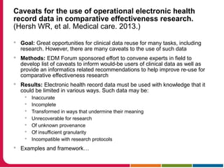Caveats for the use of operational electronic health
record data in comparative effectiveness research.
(Hersh WR, et al. Medical care. 2013.)
 Goal: Great opportunities for clinical data reuse for many tasks, including
research. However, there are many caveats to the use of such data
 Methods: EDM Forum sponsored effort to convene experts in field to
develop list of caveats to inform would-be users of clinical data as well as
provide an informatics related recommendations to help improve re-use for
comparative effectiveness research
 Results: Electronic health record data must be used with knowledge that it
could be limited in various ways. Such data may be:
 Inaccurate
 Incomplete
 Transformed in ways that undermine their meaning
 Unrecoverable for research
 Of unknown provenance
 Of insufficient granularity
 Incompatible with research protocols
 Examples and framework…
 