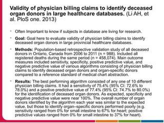 Validity of physician billing claims to identify deceased
organ donors in large healthcare databases. (Li AH, et
al. PloS one. 2013)
 Often Important to know if subjects in database are living for research.
 Goal: Goal here to evaluate validity of physician billing claims to identify
deceased organ donors in large provincial healthcare databases.
 Methods: Population-based retrospective validation study of all deceased
donors in Ontario, Canada from 2006 to 2011 (n = 988). Included all
registered deaths during the same period (n = 458,074). Main outcome
measures included sensitivity, specificity, positive predictive value, and
negative predictive value of various algorithms consisting of physician billing
claims to identify deceased organ donors and organ-specific donors
compared to a reference standard of medical chart abstraction.
 Results: The best performing algorithm consisted of any one of 10 different
physician billing claims. It had a sensitivity of 75.4% (95% CI: 72.6% to
78.0%) and a positive predictive value of 77.4% (95% CI: 74.7% to 80.0%)
for the identification of deceased organ donors. As expected, specificity and
negative predictive value were near 100%. The overall number of organ
donors identified by the algorithm each year was similar to the expected
value, but those to identify organ–specific donors performed poorly (e.g.
sensitivity ranged from 0% for small intestine to 67% for heart; positive
predictive values ranged from 0% for small intestine to 37% for heart).
 