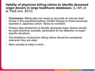 Validity of physician billing claims to identify deceased
organ donors in large healthcare databases. (Li AH, et
al. PloS one. 2013)
 Conclusion: Billing data not nearly as accurate as manual chart
review in this population/setting. Similar findings to those previously
reported in Japanese cohort. Varies by condition.
 Primary data abstraction to identify deceased organ donors should
be used whenever possible, particularly for the detection of organ-
specific donations.
 The limitations of physician billing claims should be considered
whenever they are used.
 More caveats to keep in mind…
 