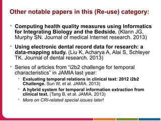 Other notable papers in this (Re-use) category:
 Computing health quality measures using Informatics
for Integrating Biology and the Bedside. (Klann JG,
Murphy SN. Journal of medical Internet research. 2013)
 Using electronic dental record data for research: a
data-mapping study. (Liu K, Acharya A, Alai S, Schleyer
TK. Journal of dental research. 2013)
 Series of articles from “i2b2 challenge for temporal
characteristics” in JAMIA last year:
 Evaluating temporal relations in clinical text: 2012 i2b2
Challenge. Sun W, et al. JAMIA. 2013)
 A hybrid system for temporal information extraction from
clinical text. (Tang B, et al. JAMIA. 2013)
 More on CRI-related special issues later!
 