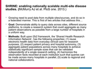 SHRINE: enabling nationally scalable multi-site disease
studies. (McMurry AJ et al. PloS one. 2013.)
 Growing need to pool data from multiple sites/sources, and do so in
a federated manner. This is first of two articles that address this…
 Goal: Demonstrate ability to query data across sites, different source
platforms, to create a research system that could aggregate as many
patient observations as possible from a large number of hospitals in
a uniform way.
 Methods: Built upon i2b2 framework, the ‘Shared Health Research
Information Network’, has the following properties: (1) reuse
electronic health data from everyday clinical care for research
purposes, (2) respect patient privacy and hospital autonomy, (3)
aggregate patient populations across many hospitals to achieve
statistically significant sample sizes that can be validated
independently of a single research setting, (4) harmonize the
observation facts recorded at each institution such that queries can
be made across many hospitals in parallel, (5) scale to regional and
national collaborations.
 