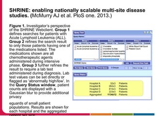 SHRINE: enabling nationally scalable multi-site disease
studies. (McMurry AJ et al. PloS one. 2013.)
Figure 1. Investigator’s perspective
of the SHRINE Webclient. Group 1
defines searches for patients with
Acute Lymphoid Leukemia (ALL).
Group 2 refines the search result
to only those patients having one of
the medications listed. The
medications shown are all
chemotherapeutic agents
administered during intensive
phase. Group 3 further refines the
result to require a lab test
administered during diagnosis. Lab
test values can be set directly or
flagged as ‘abnormally high/low’. In
the Query Status window, patient
counts are displayed with a
Gaussian blur to provide additional
privacy
eguards of small patient
populations. Results are shown for
each hospital and the aggregated
 