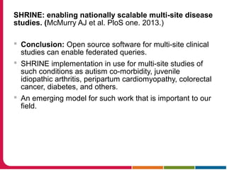SHRINE: enabling nationally scalable multi-site disease
studies. (McMurry AJ et al. PloS one. 2013.)
 Conclusion: Open source software for multi-site clinical
studies can enable federated queries.
 SHRINE implementation in use for multi-site studies of
such conditions as autism co-morbidity, juvenile
idiopathic arthritis, peripartum cardiomyopathy, colorectal
cancer, diabetes, and others.
 An emerging model for such work that is important to our
field.
 