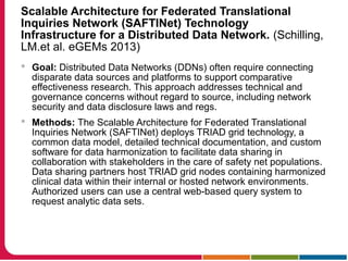Scalable Architecture for Federated Translational
Inquiries Network (SAFTINet) Technology
Infrastructure for a Distributed Data Network. (Schilling,
LM.et al. eGEMs 2013)
 Goal: Distributed Data Networks (DDNs) often require connecting
disparate data sources and platforms to support comparative
effectiveness research. This approach addresses technical and
governance concerns without regard to source, including network
security and data disclosure laws and regs.
 Methods: The Scalable Architecture for Federated Translational
Inquiries Network (SAFTINet) deploys TRIAD grid technology, a
common data model, detailed technical documentation, and custom
software for data harmonization to facilitate data sharing in
collaboration with stakeholders in the care of safety net populations.
Data sharing partners host TRIAD grid nodes containing harmonized
clinical data within their internal or hosted network environments.
Authorized users can use a central web-based query system to
request analytic data sets.
 