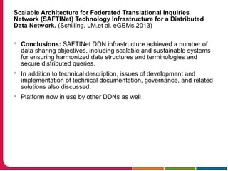Scalable Architecture for Federated Translational Inquiries
Network (SAFTINet) Technology Infrastructure for a Distributed
Data Network. (Schilling, LM.et al. eGEMs 2013)
 Conclusions: SAFTINet DDN infrastructure achieved a number of
data sharing objectives, including scalable and sustainable systems
for ensuring harmonized data structures and terminologies and
secure distributed queries.
 In addition to technical description, issues of development and
implementation of technical documentation, governance, and related
solutions also discussed.
 Platform now in use by other DDNs as well
 
