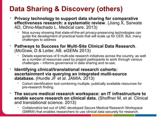 Data Sharing & Discovery (others)
 Privacy technology to support data sharing for comparative
effectiveness research: a systematic review. (Jiang X, Sarwate
AD, Ohno-Machado L. Medical care. 2013)
 Nice survey showing that state-of-the-art privacy-preserving technologies can
guide the development of practical tools that will scale up for CER. But, many
challenges to address
 Pathways to Success for Multi-Site Clinical Data Research.
(McGraw, D & Leiter, AB. eGEMs 2013)
 Details experiences of 9 multi-site research initiatives across the country, as well
as a number of resources used by project participants to work through various
challenges – informs governance in data sharing and re-use.
 Identifying clinical/translational research cohorts:
ascertainment via querying an integrated multi-source
database. (Hurdle JF et al. JAMIA. 2013)
 Cohort identification tool combining multiple, publically available resources for
pre-research finding.
 The secure medical research workspace: an IT infrastructure to
enable secure research on clinical data. (Shoffner M, et al. Clinical
and translational science. 2013)
 Collaborative led out of UNC developed Secure Medical Research Workspace
(SMRW) that enables researchers to use clinical data securely for research.
 