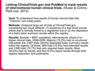 Linking ClinicalTrials.gov and PubMed to track results
of interventional human clinical trials. (Huser & Cimino.
PloS one. 2013)
 Goal: To understand how results of human clinical trials (the
“Trialome”) are made public.
 Methods: Analyzed large set of trials at ClinicalTrials.gov,
considering two result artifacts: (1) existence of a trial result journal
article that is formally linked to a registered trial or (2) the deposition
of a trial’s basic summary results within the registry.
 Results: Sample = 8907 completed, interventional, phase 2-or-
higher clinical trials, 2006-2009. Majority (72.2%) had no structured
trial-article link. 2367 trials (26.6%) deposited basic summary results
within the registry. Of those, 969 trials (10.9%) had extended results
and 1398 trials (15.7%) had only required basic results. Most
(54.8%) had no results, and few (9.2%) report results through both
registry deposition and publication.
 