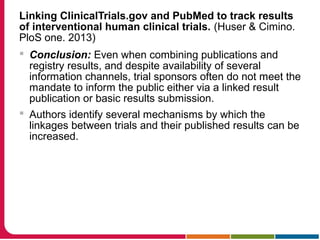 Linking ClinicalTrials.gov and PubMed to track results
of interventional human clinical trials. (Huser & Cimino.
PloS one. 2013)
 Conclusion: Even when combining publications and
registry results, and despite availability of several
information channels, trial sponsors often do not meet the
mandate to inform the public either via a linked result
publication or basic results submission.
 Authors identify several mechanisms by which the
linkages between trials and their published results can be
increased.
 