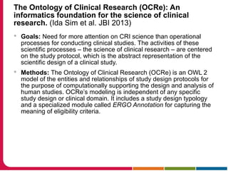 The Ontology of Clinical Research (OCRe): An
informatics foundation for the science of clinical
research. (Ida Sim et al. JBI 2013)
 Goals: Need for more attention on CRI science than operational
processes for conducting clinical studies. The activities of these
scientific processes – the science of clinical research – are centered
on the study protocol, which is the abstract representation of the
scientific design of a clinical study.
 Methods: The Ontology of Clinical Research (OCRe) is an OWL 2
model of the entities and relationships of study design protocols for
the purpose of computationally supporting the design and analysis of
human studies. OCRe’s modeling is independent of any specific
study design or clinical domain. It includes a study design typology
and a specialized module called ERGO Annotation for capturing the
meaning of eligibility criteria.
 